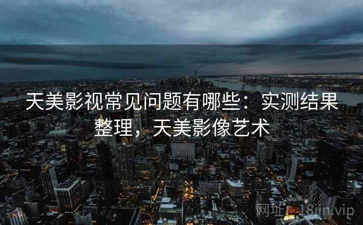天美影视常见问题有哪些：实测结果整理，天美影像艺术
