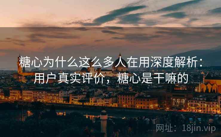 糖心为什么这么多人在用深度解析：用户真实评价，糖心是干嘛的