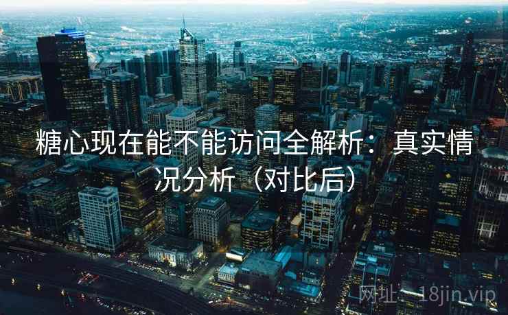 糖心现在能不能访问全解析：真实情况分析（对比后）