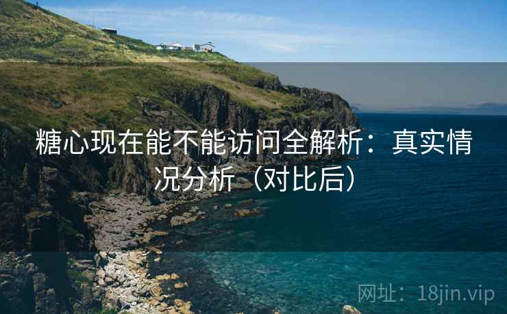 糖心现在能不能访问全解析：真实情况分析（对比后）