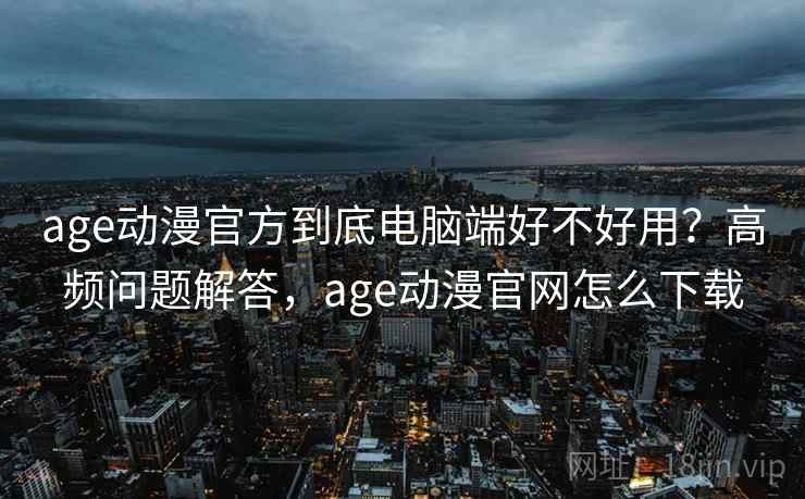 age动漫官方到底电脑端好不好用？高频问题解答，age动漫官网怎么下载