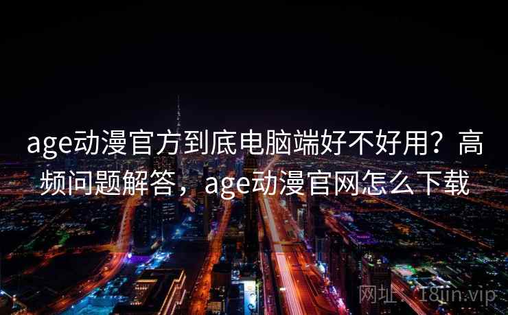 age动漫官方到底电脑端好不好用？高频问题解答，age动漫官网怎么下载