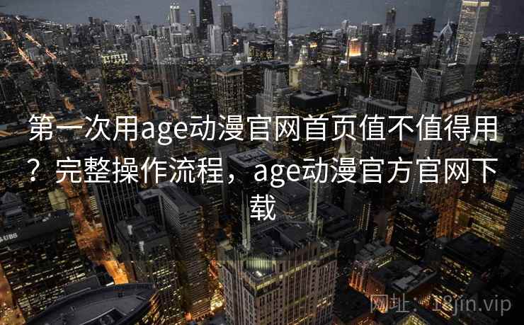 第一次用age动漫官网首页值不值得用？完整操作流程，age动漫官方官网下载