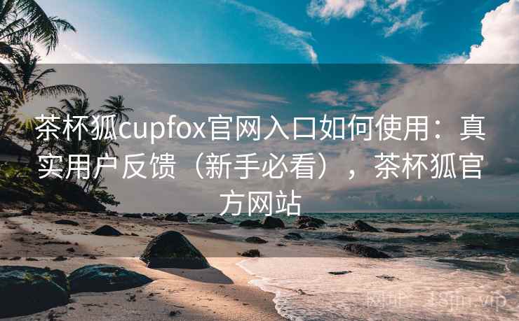 茶杯狐cupfox官网入口如何使用：真实用户反馈（新手必看），茶杯狐官方网站