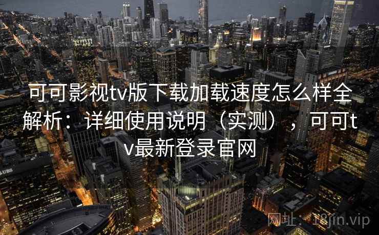 可可影视tv版下载加载速度怎么样全解析：详细使用说明（实测），可可tv最新登录官网