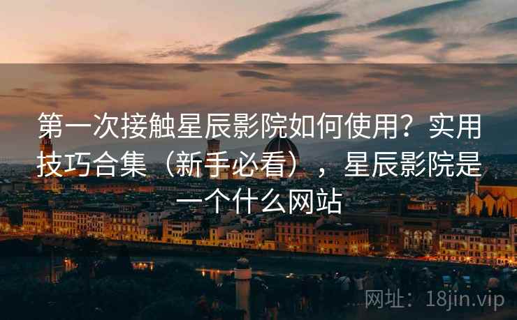 第一次接触星辰影院如何使用？实用技巧合集（新手必看），星辰影院是一个什么网站