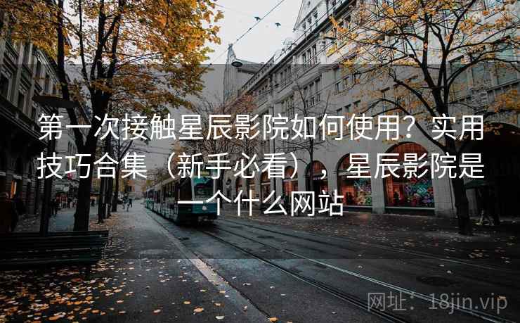 第一次接触星辰影院如何使用？实用技巧合集（新手必看），星辰影院是一个什么网站