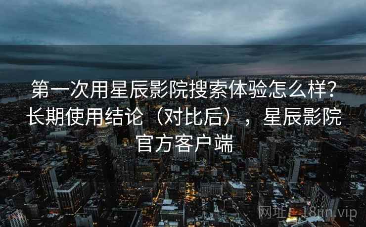 第一次用星辰影院搜索体验怎么样？长期使用结论（对比后），星辰影院官方客户端