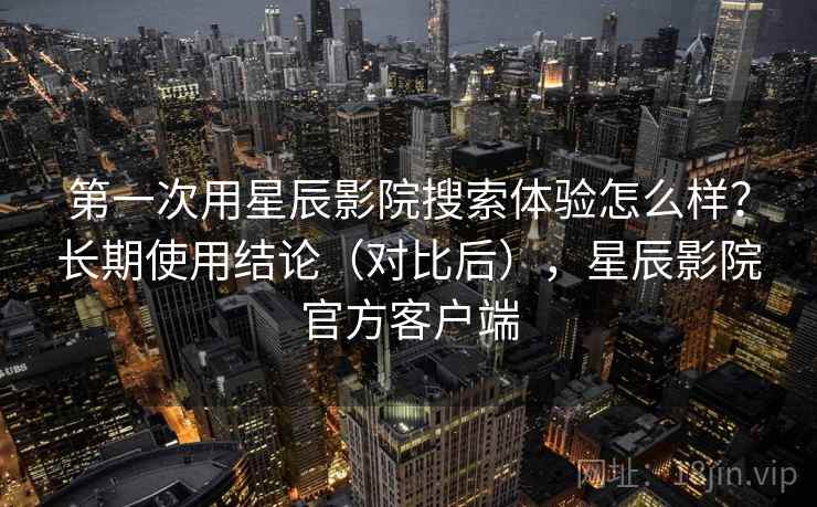 第一次用星辰影院搜索体验怎么样?长期使用结论(对比后),星辰影院官方客户端 第一次用星辰影院搜索体验怎么样?长期使用结论(对比后),星辰影院官方客户端
