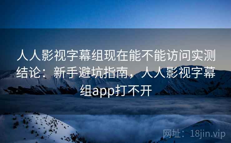 人人影视字幕组现在能不能访问实测结论：新手避坑指南，人人影视字幕组app打不开