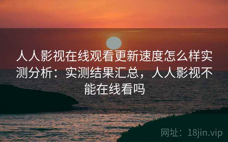 人人影视在线观看更新速度怎么样实测分析：实测结果汇总，人人影视不能在线看吗