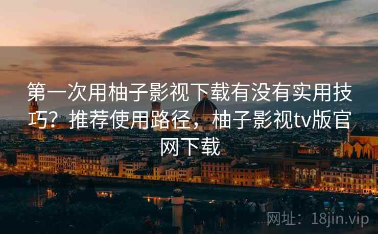 第一次用柚子影视下载有没有实用技巧?推荐使用路径,柚子影视tv版官网下载 第一次用柚子影视下载有没有实用技巧?推荐使用路径,柚子影视tv版官网下载