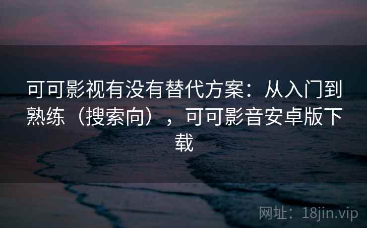 可可影视有没有替代方案：从入门到熟练（搜索向），可可影音安卓版下载