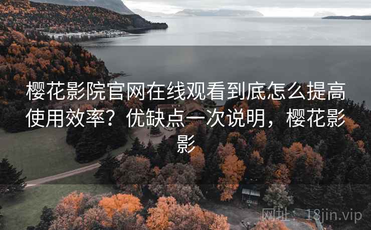 樱花影院官网在线观看到底怎么提高使用效率？优缺点一次说明，樱花影影