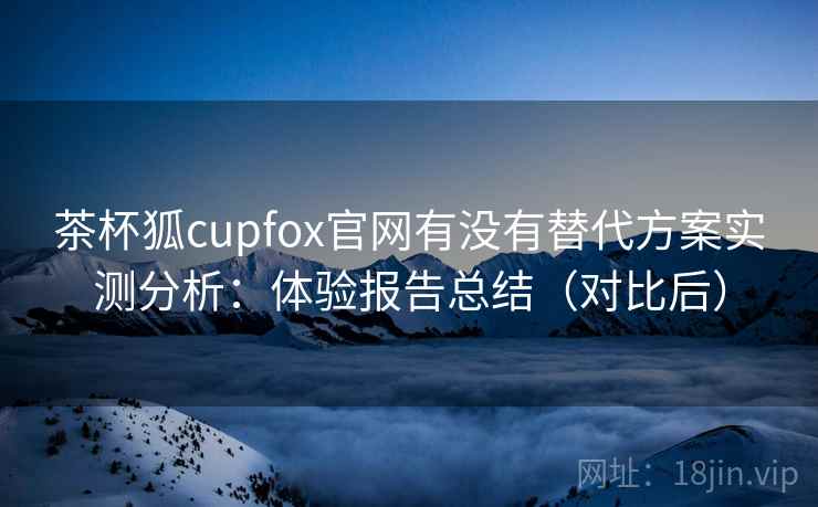 茶杯狐cupfox官网有没有替代方案实测分析:体验报告总结(对比后) 茶杯狐cupfox官网有没有替代方案实测分析:体验报告总结(对比后)