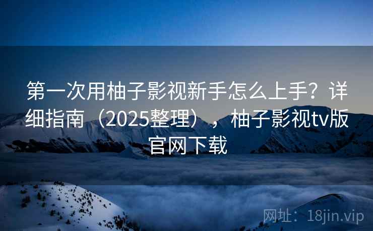 第一次用柚子影视新手怎么上手？详细指南（2025整理），柚子影视tv版官网下载