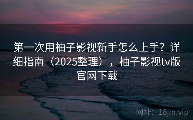 第一次用柚子影视新手怎么上手?详细指南(2025整理),柚子影视tv版官网下载 第一次用柚子影视新手怎么上手?详细指南(2025整理),柚子影视tv版官网下载
