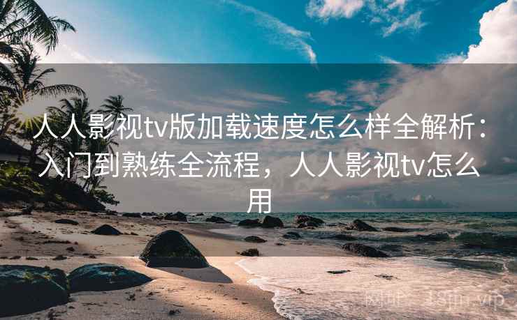 人人影视tv版加载速度怎么样全解析：入门到熟练全流程，人人影视tv怎么用